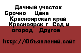 Дачный участок, Срочно! › Цена ­ 230 000 - Красноярский край, Красноярск г. Сад и огород » Другое   